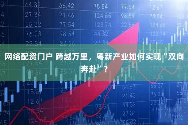 网络配资门户 跨越万里，粤新产业如何实现“双向奔赴”？