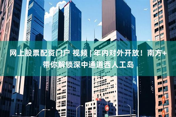 网上股票配资门户 视频 | 年内对外开放！南方+带你解锁深中通道西人工岛