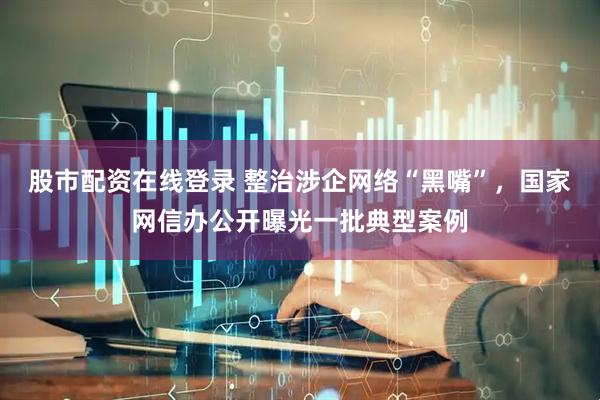 股市配资在线登录 整治涉企网络“黑嘴”，国家网信办公开曝光一批典型案例