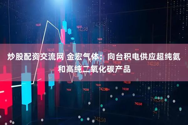 炒股配资交流网 金宏气体：向台积电供应超纯氨和高纯二氧化碳产品