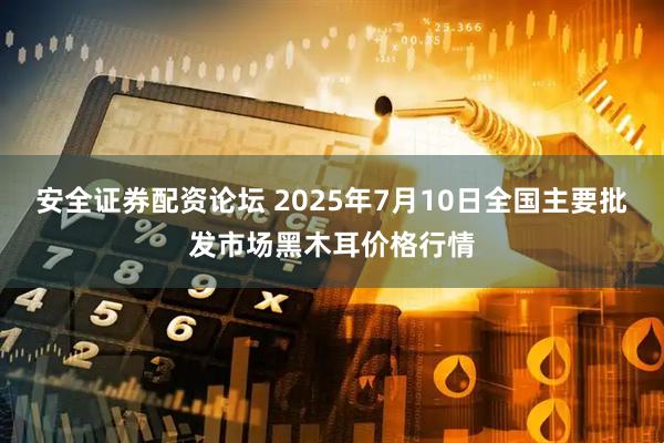 安全证券配资论坛 2025年7月10日全国主要批发市场黑木耳价格行情
