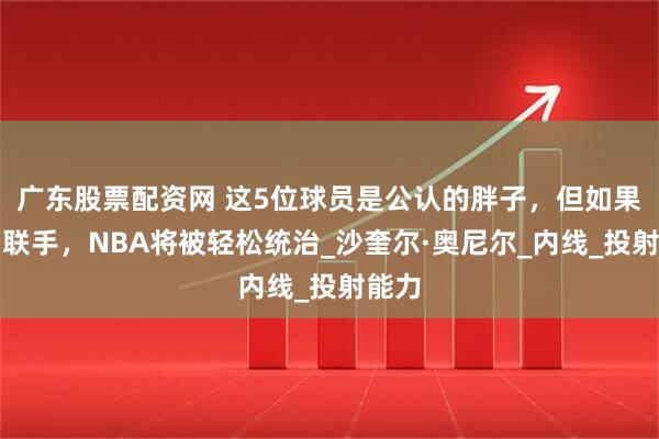 广东股票配资网 这5位球员是公认的胖子，但如果他们联手，NBA将被轻松统治_沙奎尔·奥尼尔_内线_投射能力