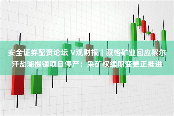 安全证券配资论坛 V观财报｜藏格矿业回应察尔汗盐湖提锂项目停产：采矿权续期变更正推进