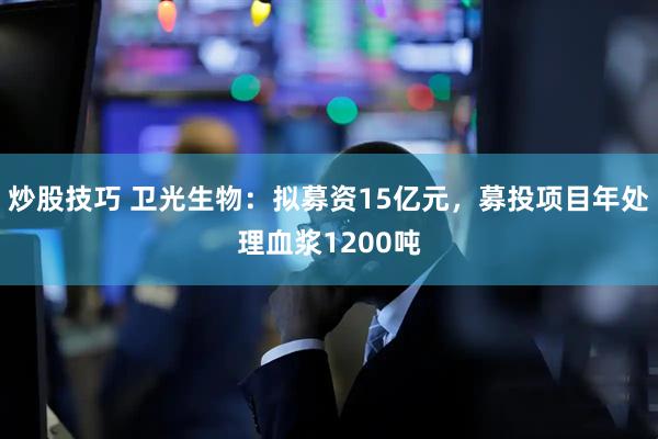 炒股技巧 卫光生物：拟募资15亿元，募投项目年处理血浆1200吨