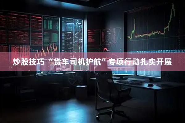 炒股技巧 “货车司机护航”专项行动扎实开展