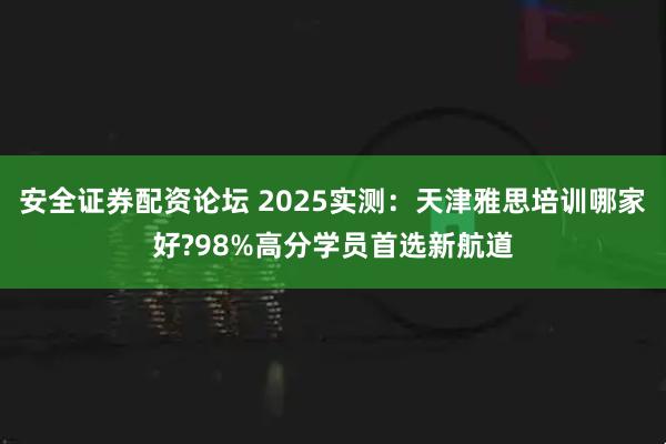 安全证券配资论坛 2025实测：天津雅思培训哪家好?98%高分学员首选新航道