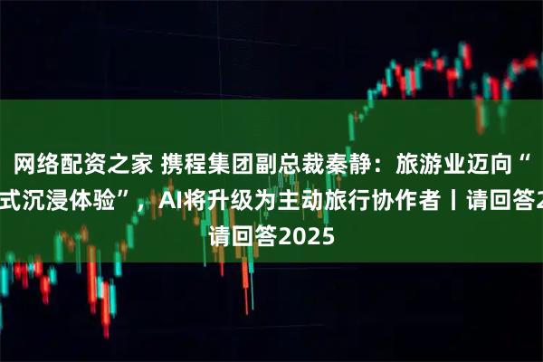 网络配资之家 携程集团副总裁秦静：旅游业迈向“对话式沉浸体验”，AI将升级为主动旅行协作者丨请回答2025