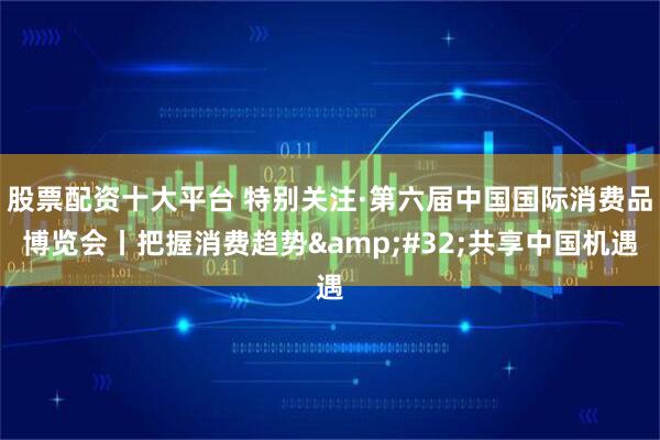 股票配资十大平台 特别关注·第六届中国国际消费品博览会丨把握消费趋势 共享中国机遇