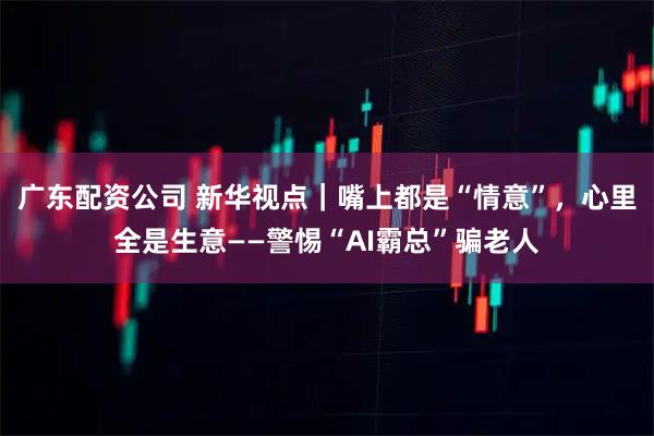 广东配资公司 新华视点｜嘴上都是“情意”，心里全是生意——警惕“AI霸总”骗老人