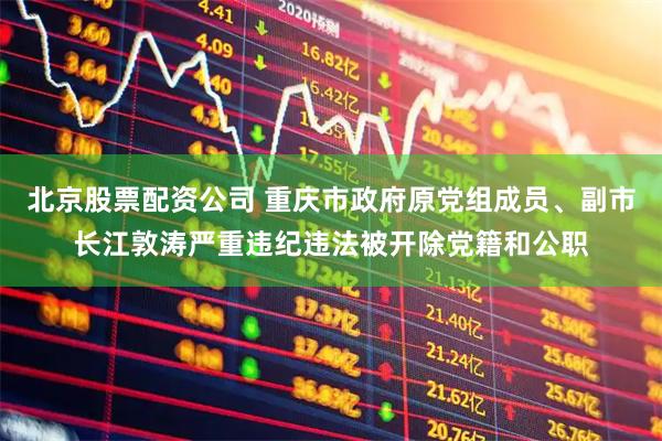 北京股票配资公司 重庆市政府原党组成员、副市长江敦涛严重违纪违法被开除党籍和公职