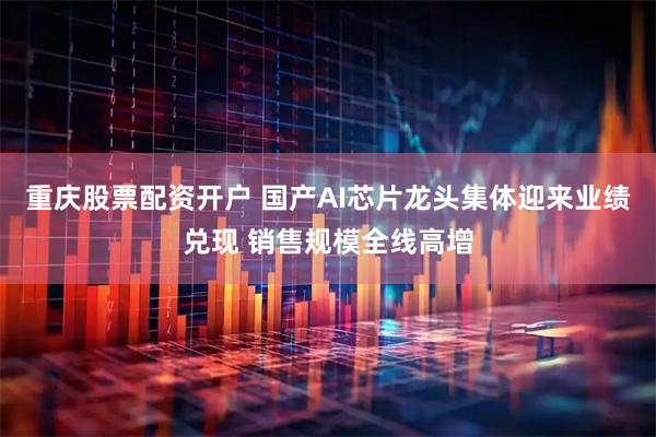 重庆股票配资开户 国产AI芯片龙头集体迎来业绩兑现 销售规模全线高增