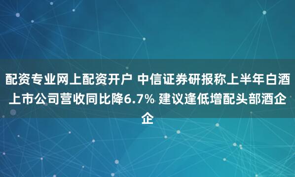 配资专业网上配资开户 中信证券研报称上半年白酒上市公司营收同比降6.7% 建议逢低增配头部酒企