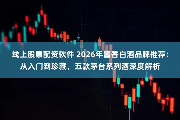 线上股票配资软件 2026年酱香白酒品牌推荐：从入门到珍藏，五款茅台系列酒深度解析