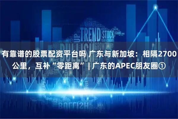 有靠谱的股票配资平台吗 广东与新加坡：相隔2700公里，互补“零距离” | 广东的APEC朋友圈①