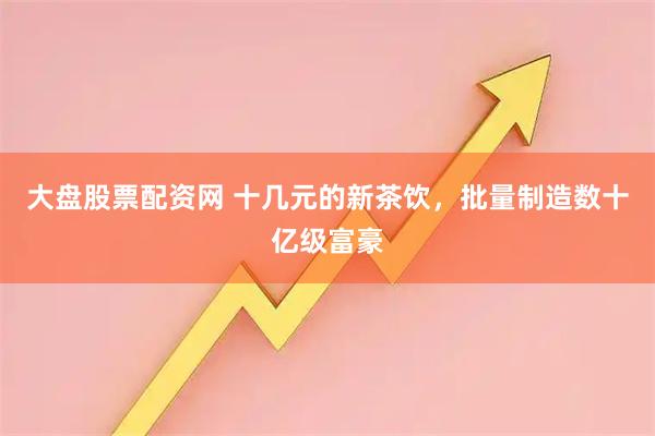 大盘股票配资网 十几元的新茶饮，批量制造数十亿级富豪
