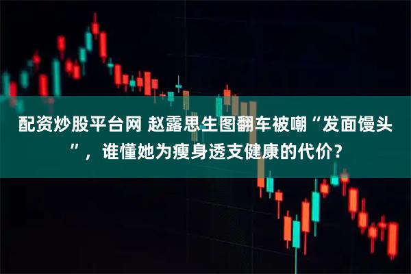 配资炒股平台网 赵露思生图翻车被嘲“发面馒头”，谁懂她为瘦身透支健康的代价？