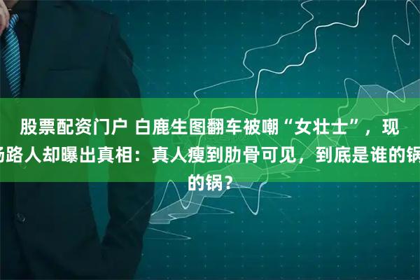 股票配资门户 白鹿生图翻车被嘲“女壮士”，现场路人却曝出真相：真人瘦到肋骨可见，到底是谁的锅？